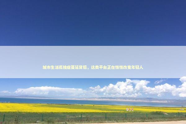 城市生活孤独症蔓延背后，这类平台正在悄悄改变年轻人